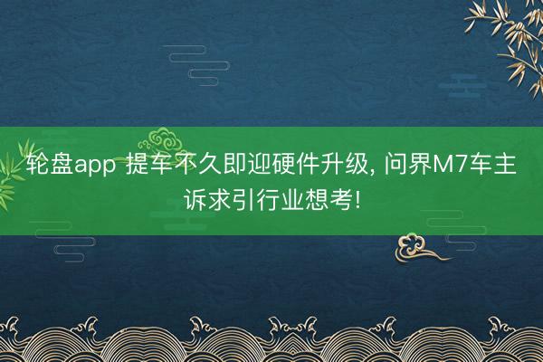 轮盘app 提车不久即迎硬件升级, 问界M7车主诉求引行业想考!