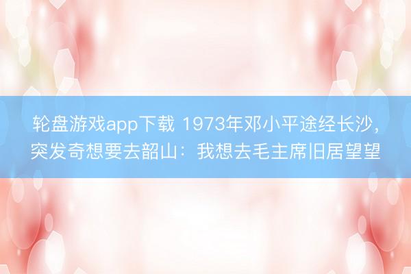 轮盘游戏app下载 1973年邓小平途经长沙,突发奇想要去韶山:我想去毛主席旧居望望