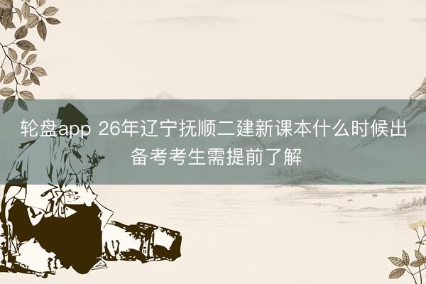 轮盘app 26年辽宁抚顺二建新课本什么时候出 备考考生需提前了解