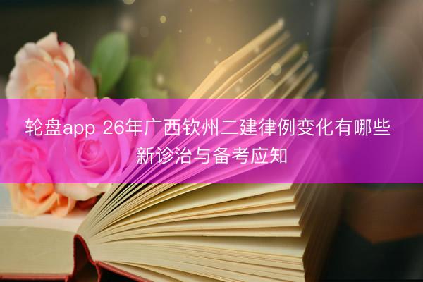 轮盘app 26年广西钦州二建律例变化有哪些 新诊治与备考应知