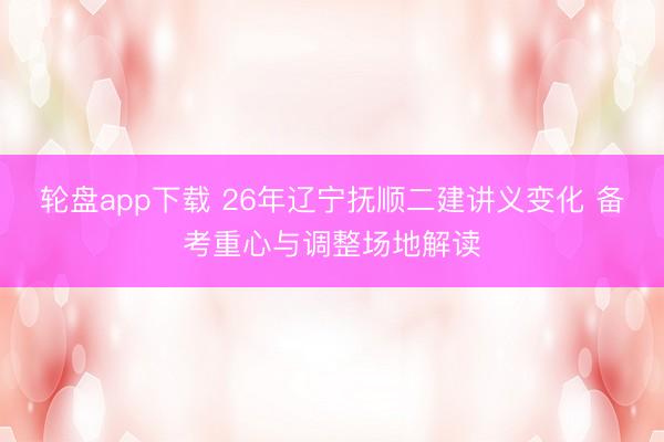 轮盘app下载 26年辽宁抚顺二建讲义变化 备考重心与调整场地解读