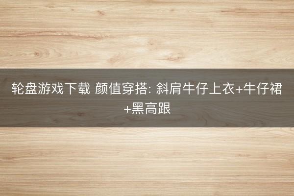 轮盘游戏下载 颜值穿搭: 斜肩牛仔上衣+牛仔裙+黑高跟