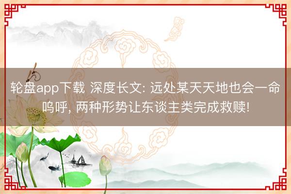 轮盘app下载 深度长文: 远处某天天地也会一命呜呼， 两种形势让东谈主类完成救赎!