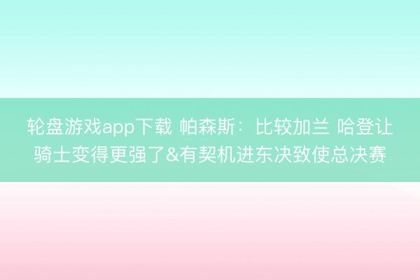 轮盘游戏app下载 帕森斯：比较加兰 哈登让骑士变得更强了&有契机进东决致使总决赛