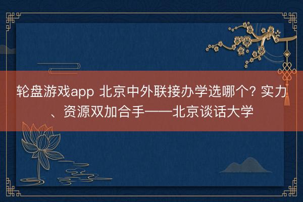 轮盘游戏app 北京中外联接办学选哪个? 实力、资源双加合手——北京谈话大学