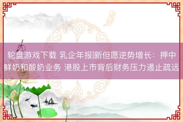 轮盘游戏下载 乳企年报|新但愿逆势增长:押中鲜奶和酸奶业务 港股上市背后财务压力遏止疏远