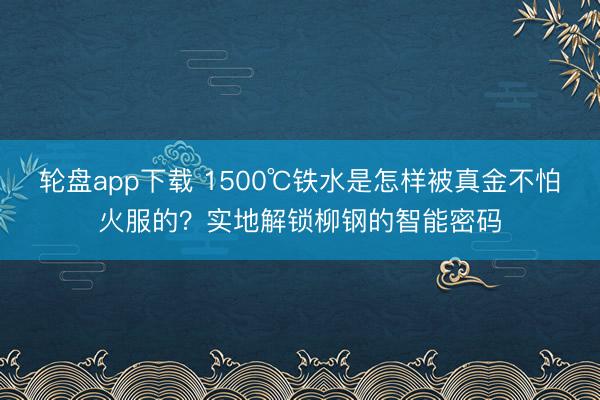 轮盘app下载 1500℃铁水是怎样被真金不怕火服的？实地解锁柳钢的智能密码