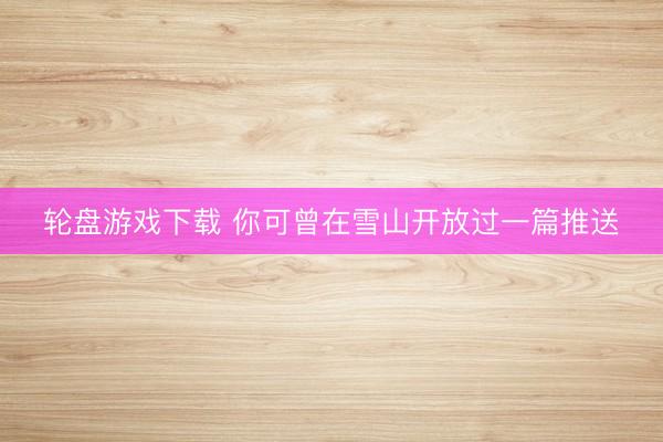 轮盘游戏下载 你可曾在雪山开放过一篇推送