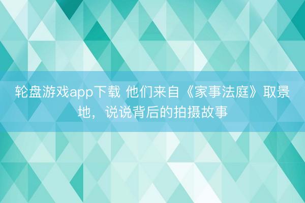轮盘游戏app下载 他们来自《家事法庭》取景地，说说背后的拍摄故事