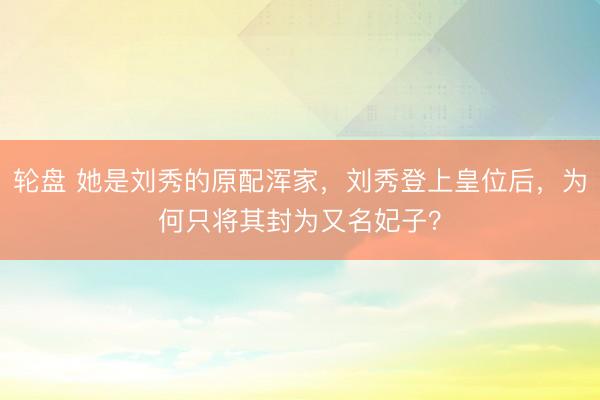 轮盘 她是刘秀的原配浑家,刘秀登上皇位后,为何只将其封为又名妃子?