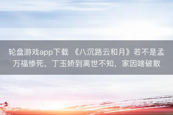 轮盘游戏app下载 《八沉路云和月》若不是孟万福惨死，丁玉娇到离世不知，家因啥破散