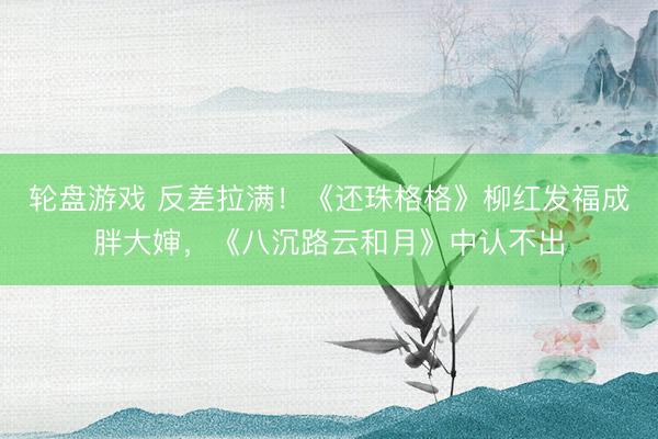 轮盘游戏 反差拉满!《还珠格格》柳红发福成胖大婶,《八沉路云和月》中认不出