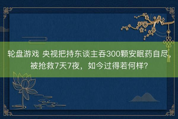 轮盘游戏 央视把持东谈主吞300颗安眠药自尽，被抢救7天7夜，如今过得若何样？