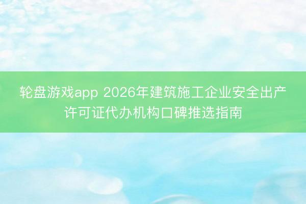 轮盘游戏app 2026年建筑施工企业安全出产许可证代办机构口碑推选指南