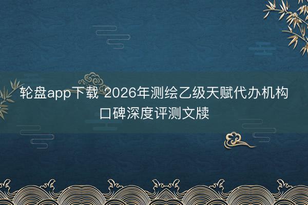 轮盘app下载 2026年测绘乙级天赋代办机构口碑深度评测文牍