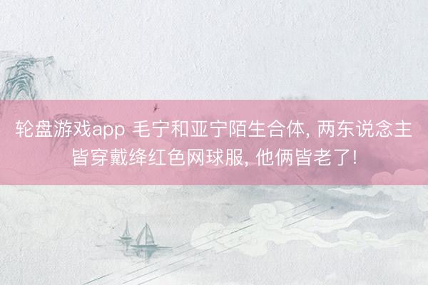 轮盘游戏app 毛宁和亚宁陌生合体， 两东说念主皆穿戴绛红色网球服， 他俩皆老了!