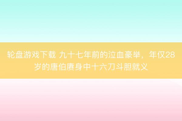 轮盘游戏下载 九十七年前的泣血豪举，年仅28岁的唐伯赓身中十六刀斗胆就义