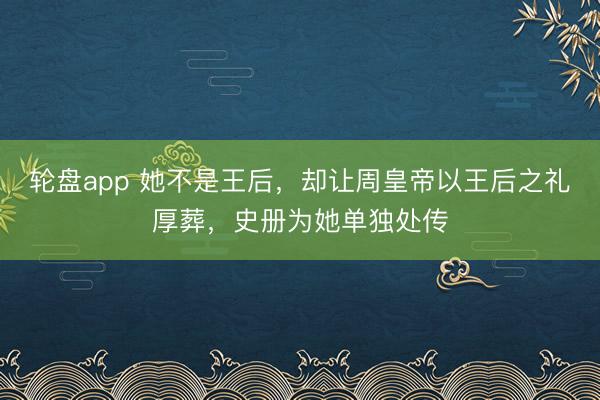 轮盘app 她不是王后,却让周皇帝以王后之礼厚葬,史册为她单独处传