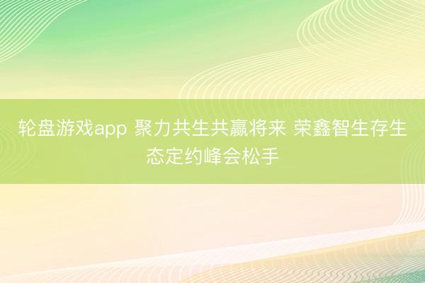 轮盘游戏app 聚力共生共赢将来 荣鑫智生存生态定约峰会松手