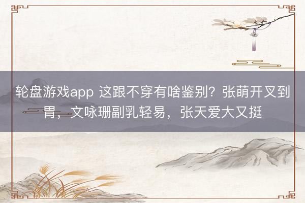 轮盘游戏app 这跟不穿有啥鉴别？张萌开叉到胃，文咏珊副乳轻易，张天爱大又挺