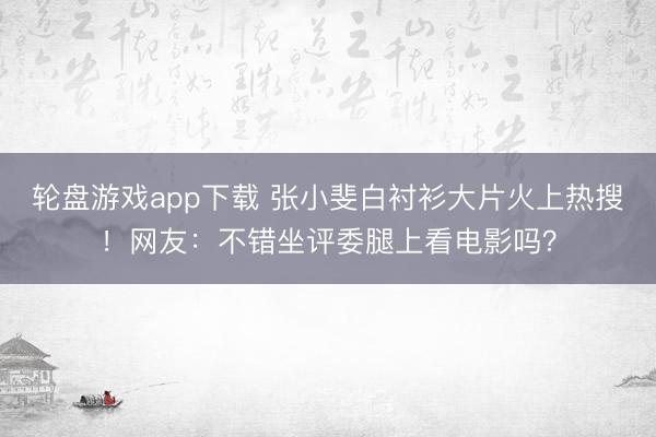 轮盘游戏app下载 张小斐白衬衫大片火上热搜！网友：不错坐评委腿上看电影吗？