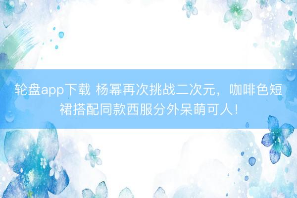 轮盘app下载 杨幂再次挑战二次元，咖啡色短裙搭配同款西服分外呆萌可人！