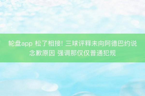 轮盘app 松了相接! 三球评释未向阿德巴约说念歉原因 强调那仅仅普通犯规
