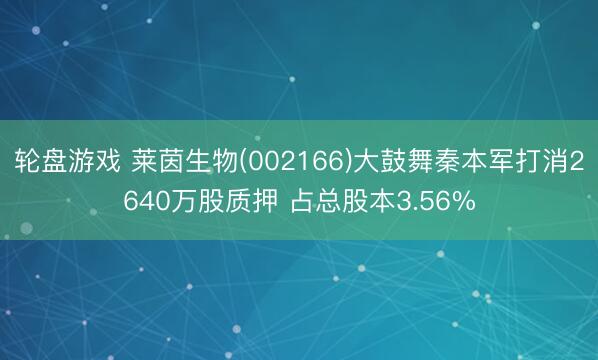 轮盘游戏 莱茵生物(002166)大鼓舞秦本军打消2640万股质押 占总股本3.56%
