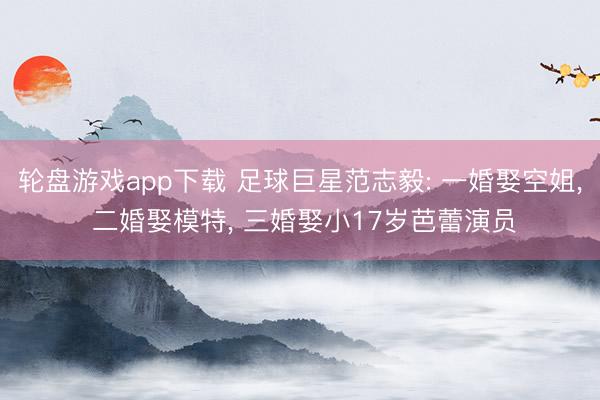 轮盘游戏app下载 足球巨星范志毅: 一婚娶空姐， 二婚娶模特， 三婚娶小17岁芭蕾演员