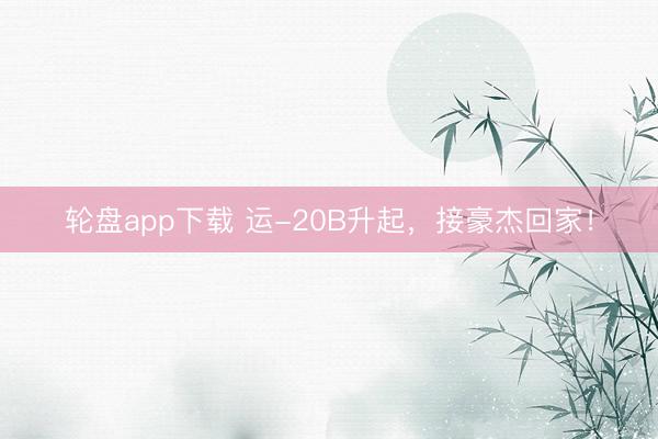 轮盘app下载 运-20B升起，接豪杰回家！