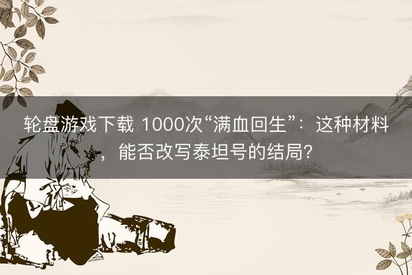 轮盘游戏下载 1000次“满血回生”：这种材料，能否改写泰坦号的结局？
