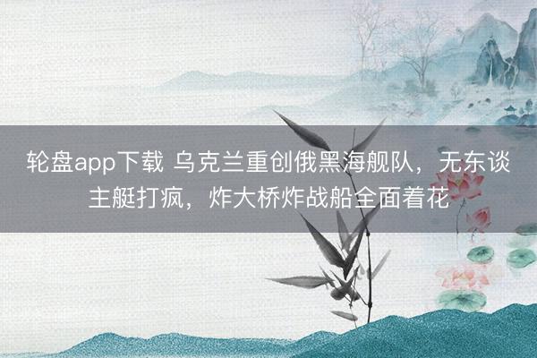 轮盘app下载 乌克兰重创俄黑海舰队，无东谈主艇打疯，炸大桥炸战船全面着花