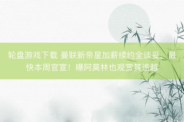 轮盘游戏下载 曼联新帝星加薪续约全谈妥，最快本周官宣！曝阿莫林也观赏其逾越