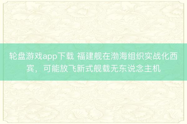 轮盘游戏app下载 福建舰在渤海组织实战化西宾，可能放飞新式舰载无东说念主机