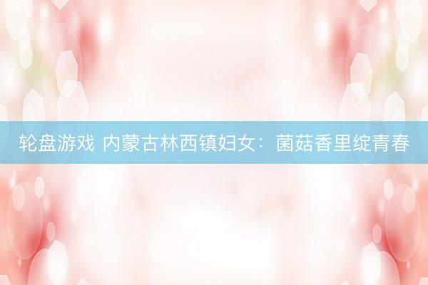 轮盘游戏 内蒙古林西镇妇女：菌菇香里绽青春