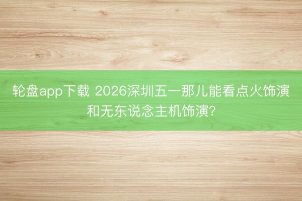 轮盘app下载 2026深圳五一那儿能看点火饰演和无东说念主机饰演？