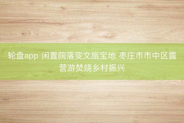轮盘app 闲置院落变文旅宝地 枣庄市市中区露营游焚烧乡村振兴