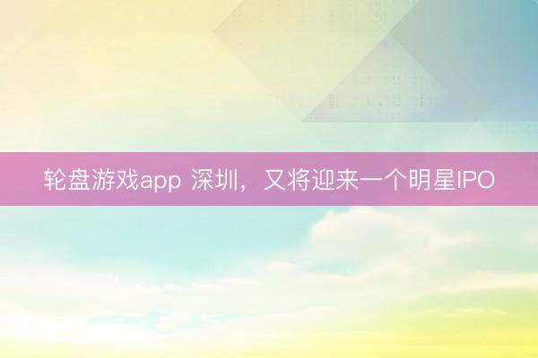 轮盘游戏app 深圳，又将迎来一个明星IPO