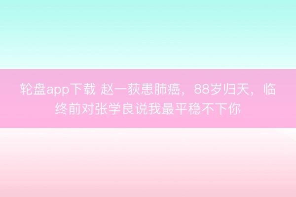 轮盘app下载 赵一荻患肺癌，88岁归天，临终前对张学良说我最平稳不下你