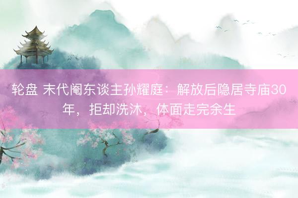 轮盘 末代阉东谈主孙耀庭：解放后隐居寺庙30年，拒却洗沐，体面走完余生