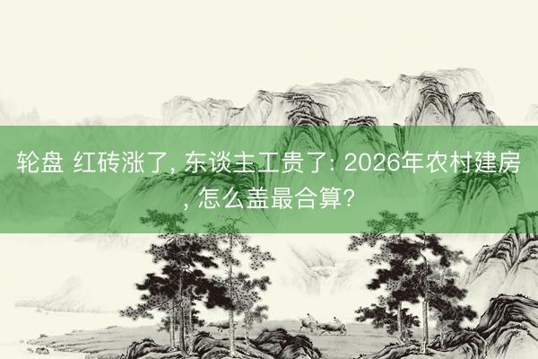轮盘 红砖涨了， 东谈主工贵了: 2026年农村建房， 怎么盖最合算?