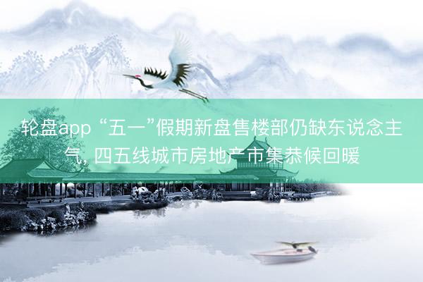 轮盘app “五一”假期新盘售楼部仍缺东说念主气， 四五线城市房地产市集恭候回暖