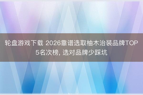 轮盘游戏下载 2026靠谱选取柚木治装品牌TOP5名次榜， 选对品牌少踩坑