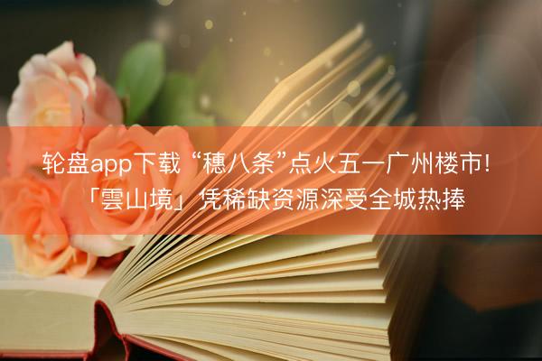 轮盘app下载 “穗八条”点火五一广州楼市! 「雲山境」凭稀缺资源深受全城热捧