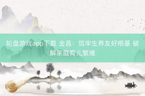 轮盘游戏app下载 金昌：筑牢生养友好根基 破解家庭育儿繁难