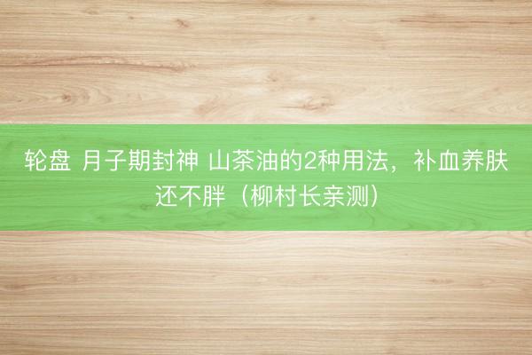 轮盘 月子期封神 山茶油的2种用法，补血养肤还不胖（柳村长亲测）