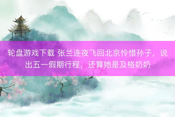 轮盘游戏下载 张兰连夜飞回北京怜惜孙子，说出五一假期行程，还算她是及格奶奶