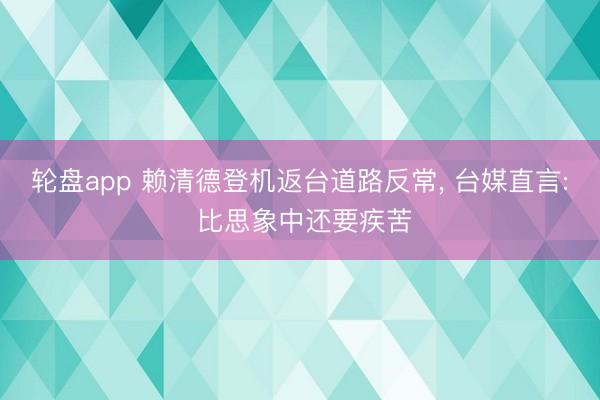 轮盘app 赖清德登机返台道路反常， 台媒直言: 比思象中还要疾苦