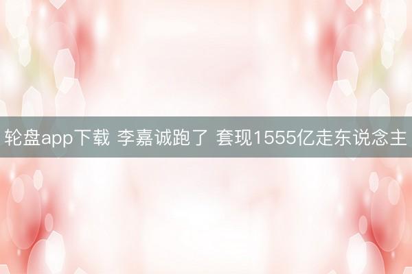 轮盘app下载 李嘉诚跑了 套现1555亿走东说念主