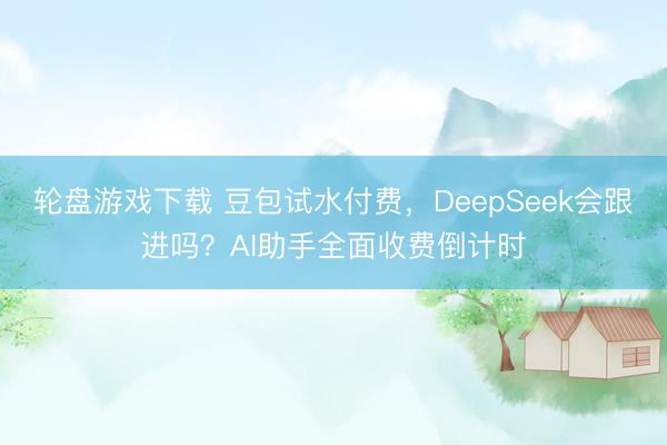 轮盘游戏下载 豆包试水付费，DeepSeek会跟进吗？AI助手全面收费倒计时